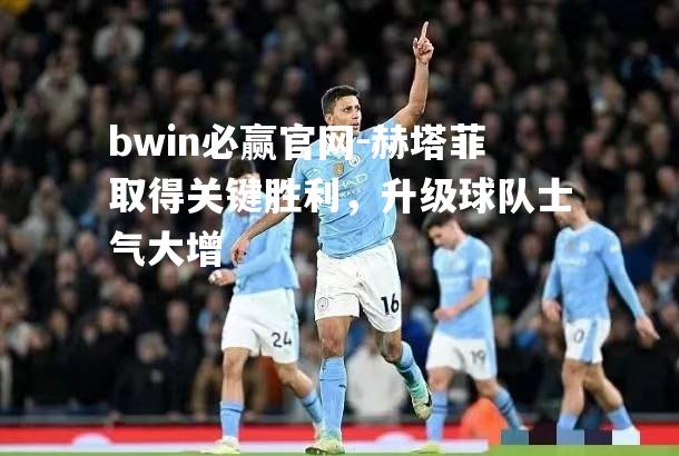 赫塔菲取得关键胜利，升级球队士气大增
